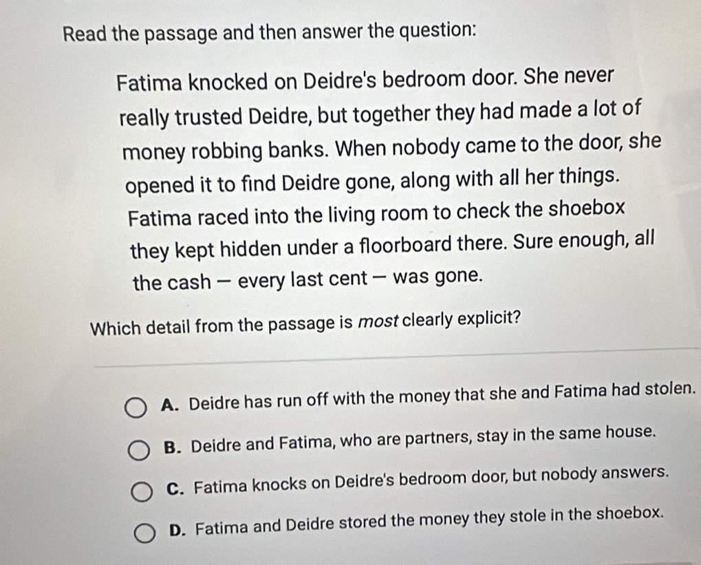 Read the passage and then answer the question:
Fatima knocked on Deidre's bedroom door. She never
really trusted Deidre, but together they had made a lot of
money robbing banks. When nobody came to the door, she
opened it to find Deidre gone, along with all her things.
Fatima raced into the living room to check the shoebox
they kept hidden under a floorboard there. Sure enough, all
the cash — every last cent — was gone.
Which detail from the passage is most clearly explicit?
A. Deidre has run off with the money that she and Fatima had stolen.
B. Deidre and Fatima, who are partners, stay in the same house.
C. Fatima knocks on Deidre's bedroom door, but nobody answers.
D. Fatima and Deidre stored the money they stole in the shoebox.