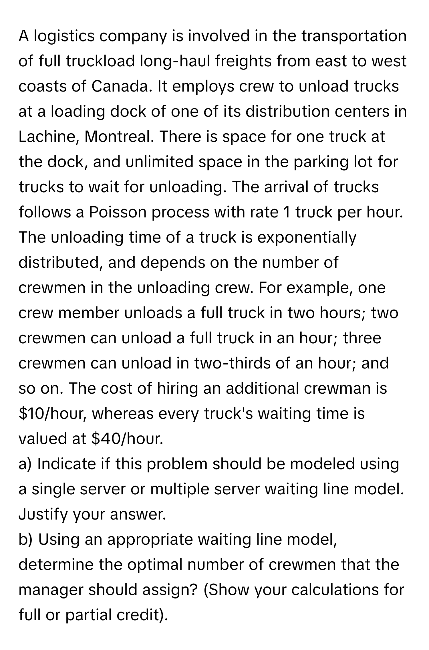 A logistics company is involved in the transportation of full truckload long-haul freights from east to west coasts of Canada. It employs crew to unload trucks at a loading dock of one of its distribution centers in Lachine, Montreal. There is space for one truck at the dock, and unlimited space in the parking lot for trucks to wait for unloading. The arrival of trucks follows a Poisson process with rate 1 truck per hour. The unloading time of a truck is exponentially distributed, and depends on the number of crewmen in the unloading crew. For example, one crew member unloads a full truck in two hours; two crewmen can unload a full truck in an hour; three crewmen can unload in two-thirds of an hour; and so on. The cost of hiring an additional crewman is $10/hour, whereas every truck's waiting time is valued at $40/hour. 

a) Indicate if this problem should be modeled using a single server or multiple server waiting line model. Justify your answer. 
b) Using an appropriate waiting line model, determine the optimal number of crewmen that the manager should assign? (Show your calculations for full or partial credit).