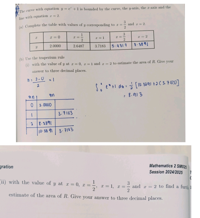 The curve with equation y=e^x+1 is bounded by the curve, the y-axis, the x-axis and the
line with equation x=2.
(a) Complete the table with values of y corresponding to x= 3/2  and x=2.
(b) Use the trapezium rule
(i) with the value of y at x=0,x=1 and x=2 to estimate the area of R. Give your
answer to three decimal places.
gration
Mathematics 2 SM025
Session 2024/2025 1
(
(ii) with the value of y at x=0,x= 1/2 ,x=1,x= 3/2  and x=2 to find a furth 1
estimate of the area of R. Give your answer to three decimal places.