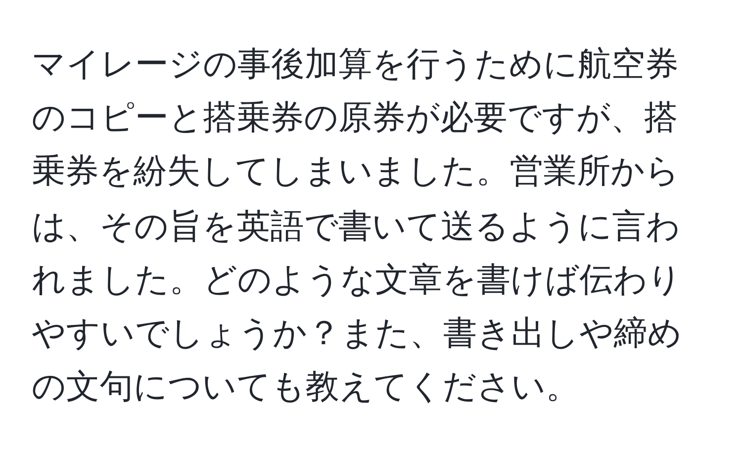 マイレージの事後加算を行うために航空券のコピーと搭乗券の原券が必要ですが、搭乗券を紛失してしまいました。営業所からは、その旨を英語で書いて送るように言われました。どのような文章を書けば伝わりやすいでしょうか？また、書き出しや締めの文句についても教えてください。