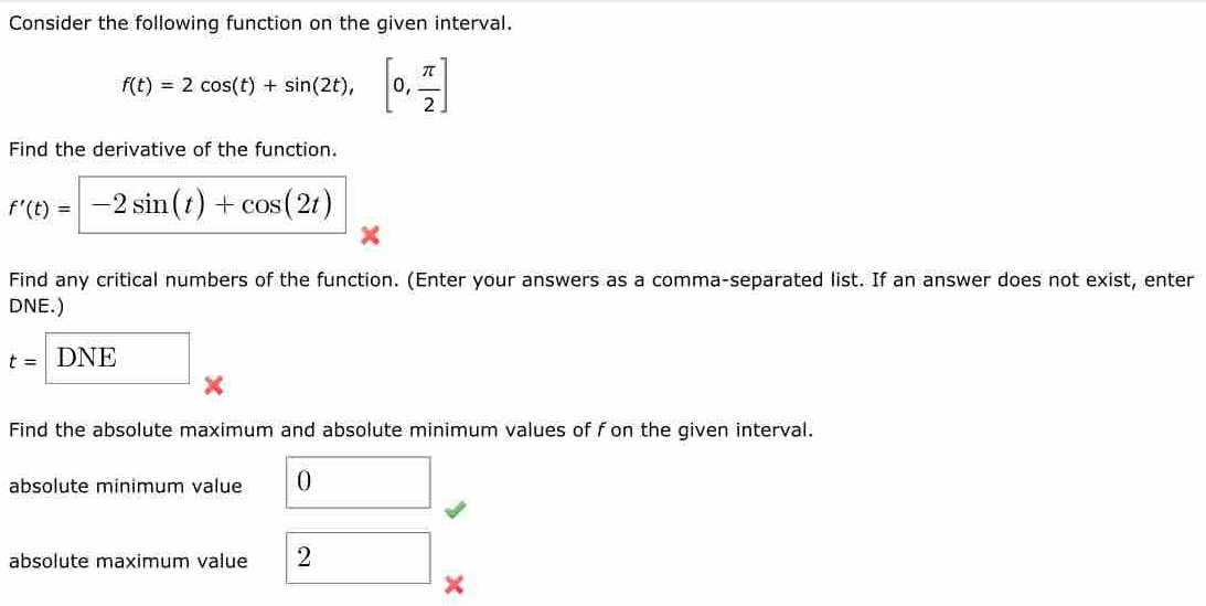 Consider the following function on the given interval.
f(t)=2cos (t)+sin (2t), [0, π /2 ]
Find the derivative of the function.
f'(t)=-2sin (t)+cos (2t)
× 
Find any critical numbers of the function. (Enter your answers as a comma-separated list. If an answer does not exist, enter 
DNE.)
t= DNE 
× 
Find the absolute maximum and absolute minimum values of f on the given interval. 
absolute minimum value 0
absolute maximum value 2