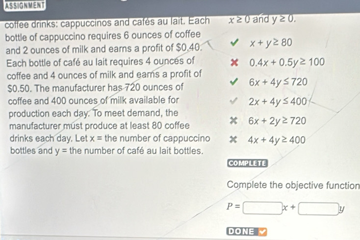 ASSIGNMENT
coffee drinks: cappuccinos and cafés au lait. Each x≥ 0 and y≥ 0. 
bottle of cappuccino requires 6 ounces of coffee
and 2 ounces of milk and earns a profit of $0.40. x+y≥ 80
Each bottle of café au lait requires 4 ounces of
0.4x+0.5y≥ 100
coffee and 4 ounces of milk and earns a profit of
$0.50. The manufacturer has 720 ounces of
6x+4y≤ 720
coffee and 400 ounces of milk available for
2x+4y≤ 400
production each day. To meet demand, the
manufacturer must produce at least 80 coffee
6x+2y≥ 720
drinks each day. Let x= the number of cappuccino 4x+4y≥ 400
bottles and y= the number of café au lait bottles.
COMPLETE
Complete the objective function
P=□ x+□ y
DONE