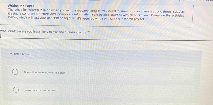Writing the Paper
There is a lot to keep in mind when you write a research project. You need to make sure you have a strong thesis, support
it using a coherent structure, and incorporate information from outside sources with clear citations. Complete the activities
below, which will test your understanding of what's required when you write a research project.
What question are you least likely to ask when revising a draft?
Multiple Choice
Should I include more transitions?
Is my punctuation correct?