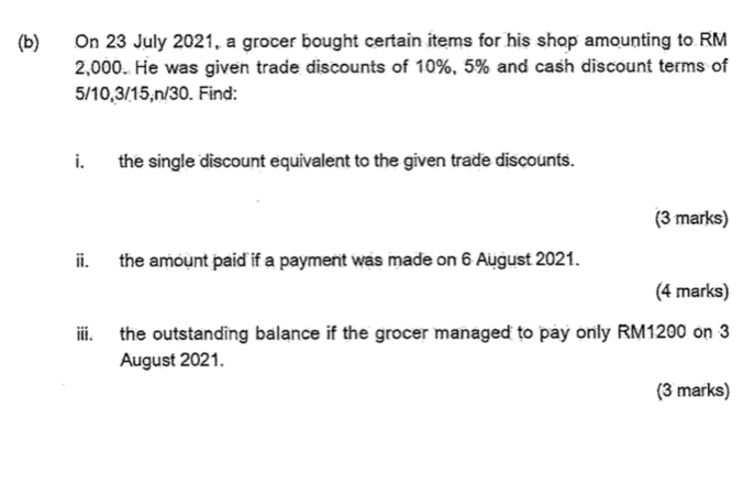 On 23 July 2021, a grocer bought certain items for his shop amounting to RM
2,000. He was given trade discounts of 10%, 5% and cash discount terms of
5/10, 3/15, n/30. Find: 
i. the single discount equivalent to the given trade discounts. 
(3 marks) 
ii. the amount paid if a payment was made on 6 August 2021. 
(4 marks) 
iii. the outstanding balance if the grocer managed to pay only RM1200 on 3 
August 2021. 
(3 marks)