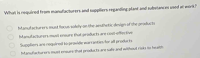 What is required from manufacturers and suppliers regarding plant and substances used at work?
Manufacturers must focus solely on the aesthetic design of the products
Manufacturers must ensure that products are cost-effective
Suppliers are required to provide warranties for all products
Manufacturers must ensure that products are safe and without risks to health