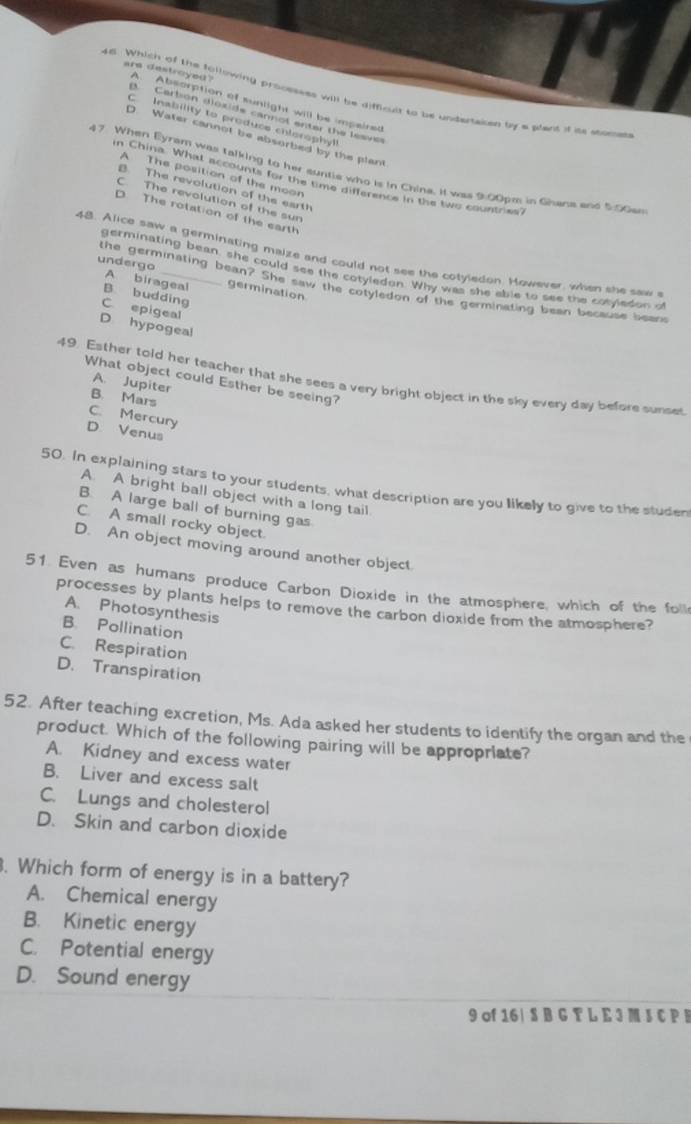 Which of the following processss will be difficul to be undertaken by aplant it its stome
are destroyed? A. Absorption of sunlight will be impaired
Carbon dioside cann o t enter the es ve
C Inability to produce chlorophyll
D. Water cannot be absorbed by the plant
47 When Eyram was talking to her suntie who is in China. It was 9:00pm in Ghana and 5:00an
A The position of the moon
in China. What accounts for the time difference in the two countries?
B. The revolution of the earth
C. The revolution of the sur
D The rotation of the earth
48. Alice saw a germinating maize and could not see the cotyledon. However, when she saw 
germinating bean, she could see the cotyledon. Why was she able to see the cotyledon of
A birageal germination
undergo the germinating bean? She saw the cotyledon of the germinating bean because bean
B budding
C epigeal
D hypogeal
49. Esther told her teacher that she sees a very bright object in the sky every day before sunse
What object could Esther be seeing?
A. Jupiter
B. Mars
C. Mercury
D. Venus
50. In explaining stars to your students, what description are you likely to give to the studen
A. A bright ball object with a long tail
B. A large ball of burning gas
C. A small rocky object.
D. An object moving around another object.
51. Even as humans produce Carbon Dioxide in the atmosphere, which of the foll
processes by plants helps to remove the carbon dioxide from the atmosphere?
A. Photosynthesis
B Pollination
C. Respiration
D. Transpiration
52. After teaching excretion, Ms. Ada asked her students to identify the organ and the
product. Which of the following pairing will be appropriate?
A. Kidney and excess water
B. Liver and excess salt
C. Lungs and cholesterol
D. Skin and carbon dioxide
. Which form of energy is in a battery?
A. Chemical energy
B. Kinetic energy
C. Potential energy
D. Sound energy
9 of 16| S B G T L E 3 M S C P B