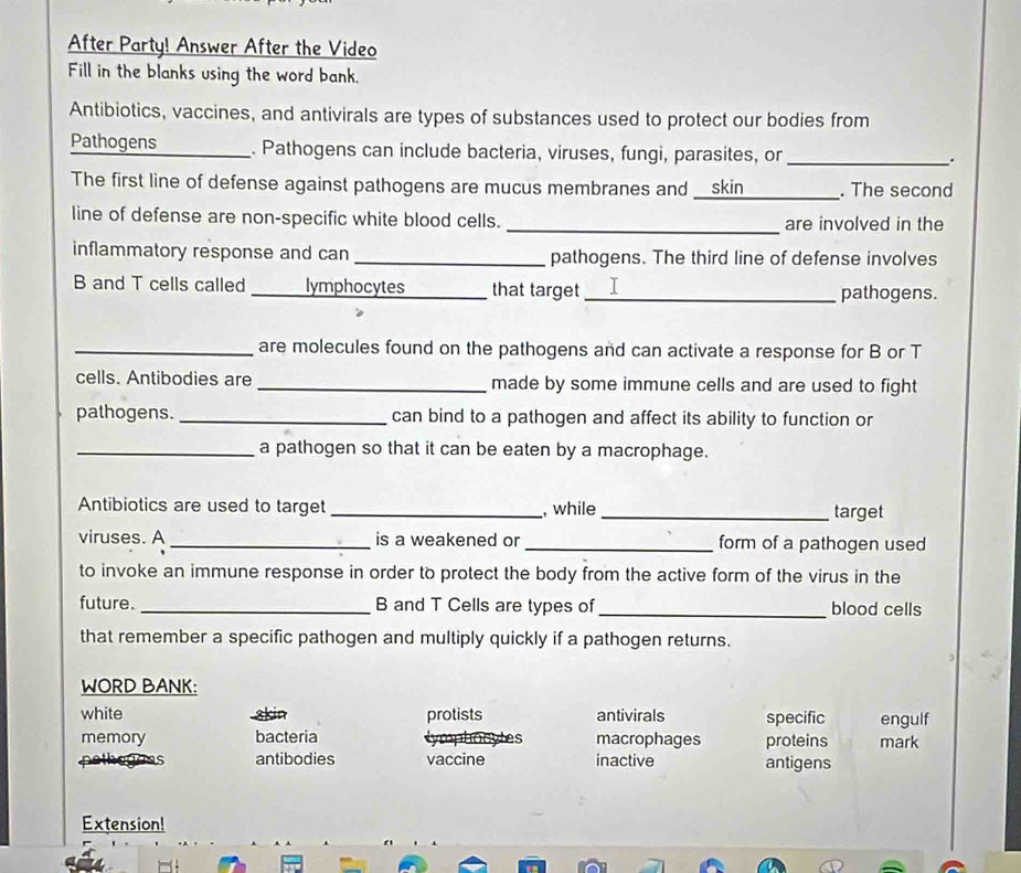 After Party! Answer After the Video
Fill in the blanks using the word bank.
Antibiotics, vaccines, and antivirals are types of substances used to protect our bodies from
Pathogens _. Pathogens can include bacteria, viruses, fungi, parasites, or_
.
The first line of defense against pathogens are mucus membranes and __skin_ . The second
line of defense are non-specific white blood cells. _are involved in the
inflammatory response and can _pathogens. The third line of defense involves
B and T cells called _lymphocytes_ that target_ pathogens.
_are molecules found on the pathogens and can activate a response for B or T
cells. Antibodies are _made by some immune cells and are used to fight
pathogens._ can bind to a pathogen and affect its ability to function or
_a pathogen so that it can be eaten by a macrophage.
Antibiotics are used to target _, while _target
viruses. A_ is a weakened or _form of a pathogen used
to invoke an immune response in order to protect the body from the active form of the virus in the
future. _B and T Cells are types of_ blood cells
that remember a specific pathogen and multiply quickly if a pathogen returns.
WORD BANK:
white 8kin protists antivirals specific engulf
memory bacteria macrophages proteins mark
yes
antibodies vaccine inactive antigens
Extension!