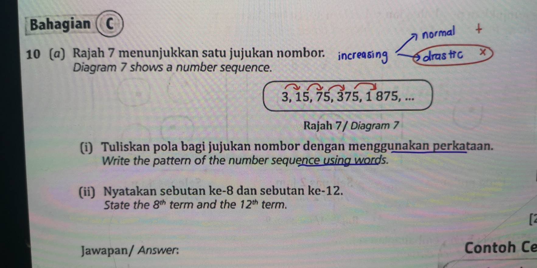 Bahagian (c 
I normal *+ 
10 (@) Rajah 7 menunjukkan satu jujukan nombor. increasing drastic 
Diagram 7 shows a number sequence.
3, 15, 75, 375, 1 875, ... 
Rajah 7 / Diagram 7 
(i) Tuliskan pola bagi jujukan nombor dengan menggunakan perkataan. 
Write the pattern of the number sequence using words. 
(ii) Nyatakan sebutan ke -8 dan sebutan ke -12. 
State the 8^(th) term and the 12^(th) term. 
Jawapan/ Answer: Contoh Ce