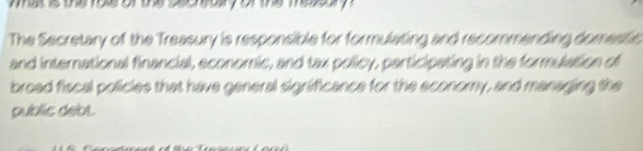 atis thefos of the secreayor the meo y 
The Secretary of the Treasury is responsible for formulating and recommending domestic 
and international financial, economic, and tax policy, participating in the formulation of 
broad fiscal policies that have general significance for the economy, and managing the 
public debt