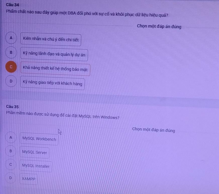 Phẩm chất nào sau đây giúp một DBA đối phó với sự cố và khôi phục dữ liệu hiệu quả?
Chọn một đáp án đúng
A Kiên nhần và chú ý đến chi tiết
B Kỹ năng lãnh đạo và quản lý dự án
C Khả năng thiết kế hệ thống bảo mật
D Kỹ năng giao tiếp với khách hàng
Câu 35
Phần mềm nào được sử dụng đế cài đặt MySQL trên Windows?
Chọn một đáp ản đúng
A MySQL Workbench
B MySQL Server
C MySQL Installer
D XAMPP