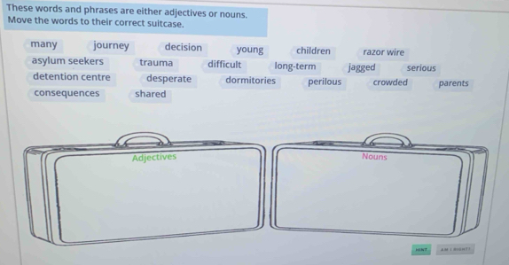 These words and phrases are either adjectives or nouns.
Move the words to their correct suitcase.
many journey decision young children razor wire
asylum seekers trauma difficult long-term jagged serious
detention centre desperate dormitories perilous crowded parents
consequences shared
Adjectives Nouns
AM 1 #0014T3