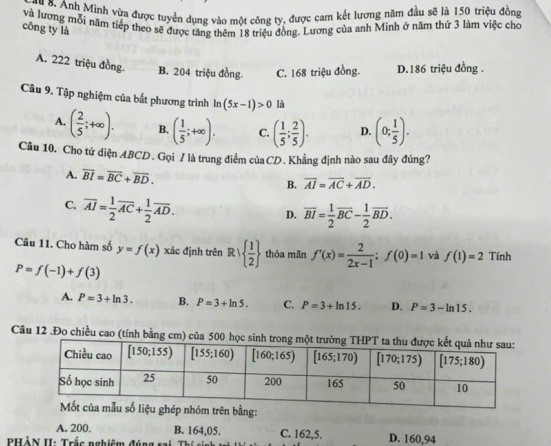 au 8. Anh Minh vừa được tuyển dụng vào một công ty, được cam kết lương năm đầu sẽ là 150 triệu đồng
và lương mỗi năm tiếp theo sẽ được tăng thêm 18 triệu đồng. Lương của anh Minh ở năm thứ 3 làm việc cho
công ty là
A. 222 triệu đồng. B. 204 triệu đồng. C. 168 triệu đồng. D.186 triệu đồng .
Câu 9. Tập nghiệm của bất phương trình ln (5x-1)>0 là
A. ( 2/5 ;+∈fty ). B. ( 1/5 ;+∈fty ). C. ( 1/5 ; 2/5 ). D. (0; 1/5 ).
Câu 10. Cho tứ diện ABCD . Gọi / là trung điểm củaCD . Khẳng định nào sau đây đúng?
A. vector BI=vector BC+vector BD. B. vector AI=vector AC+vector AD.
C. vector AI= 1/2 vector AC+ 1/2 vector AD.
D. overline BI= 1/2 overline BC- 1/2 overline BD.
Câu 11. Cho hàm số y=f(x) xác định trên Rvee   1/2  thỏa mãn f'(x)= 2/2x-1 ;f(0)=1 và f(1)=2 Tính
P=f(-1)+f(3)
A. P=3+ln 3. B. P=3+ln 5. C. P=3+ln 15. D. P=3-ln 15.
Câu 12 .Đo chiều cao (tính bằng cm) của 500 học sin
ng:
A. 200. B. 164,05. C. 162,5. D. 160,94
PHẢN II: Trắc nghiêm đúng sai, Thí si