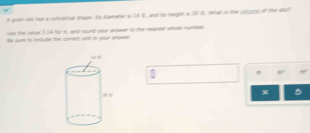 A gran sls has a cylintrical shape. Its diameter is (14 f), and is height is 30 (f. What is the volume of the sis? 
Use the value 3.34 for a, and round your anower to the meares whoe mumler 
Be sure to inplude the coment wnit in your anowek 
a 
%