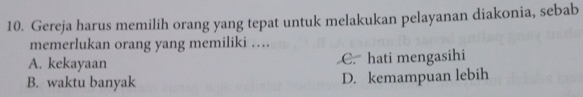 Gereja harus memilih orang yang tepat untuk melakukan pelayanan diakonia, sebab
memerlukan orang yang memiliki …
A. kekayaan C. hati mengasihi
B. waktu banyak D. kemampuan lebih