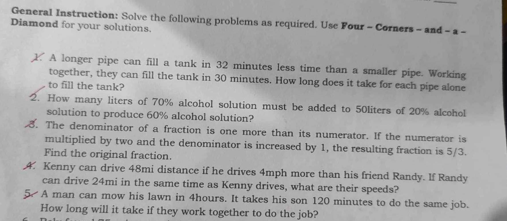 General Instruction: Solve the following problems as required. Use Four - Corners - and - a - 
Diamond for your solutions. 
. A longer pipe can fill a tank in 32 minutes less time than a smaller pipe. Working 
together, they can fill the tank in 30 minutes. How long does it take for each pipe alone 
to fill the tank? 
2. How many liters of 70% alcohol solution must be added to 50liters of 20% alcohol 
solution to produce 60% alcohol solution? 
3. The denominator of a fraction is one more than its numerator. If the numerator is 
multiplied by two and the denominator is increased by 1, the resulting fraction is 5/3. 
Find the original fraction. 
4. Kenny can drive 48mi distance if he drives 4mph more than his friend Randy. If Randy 
can drive 24mi in the same time as Kenny drives, what are their speeds? 
5. A man can mow his lawn in 4hours. It takes his son 120 minutes to do the same job. 
How long will it take if they work together to do the job?