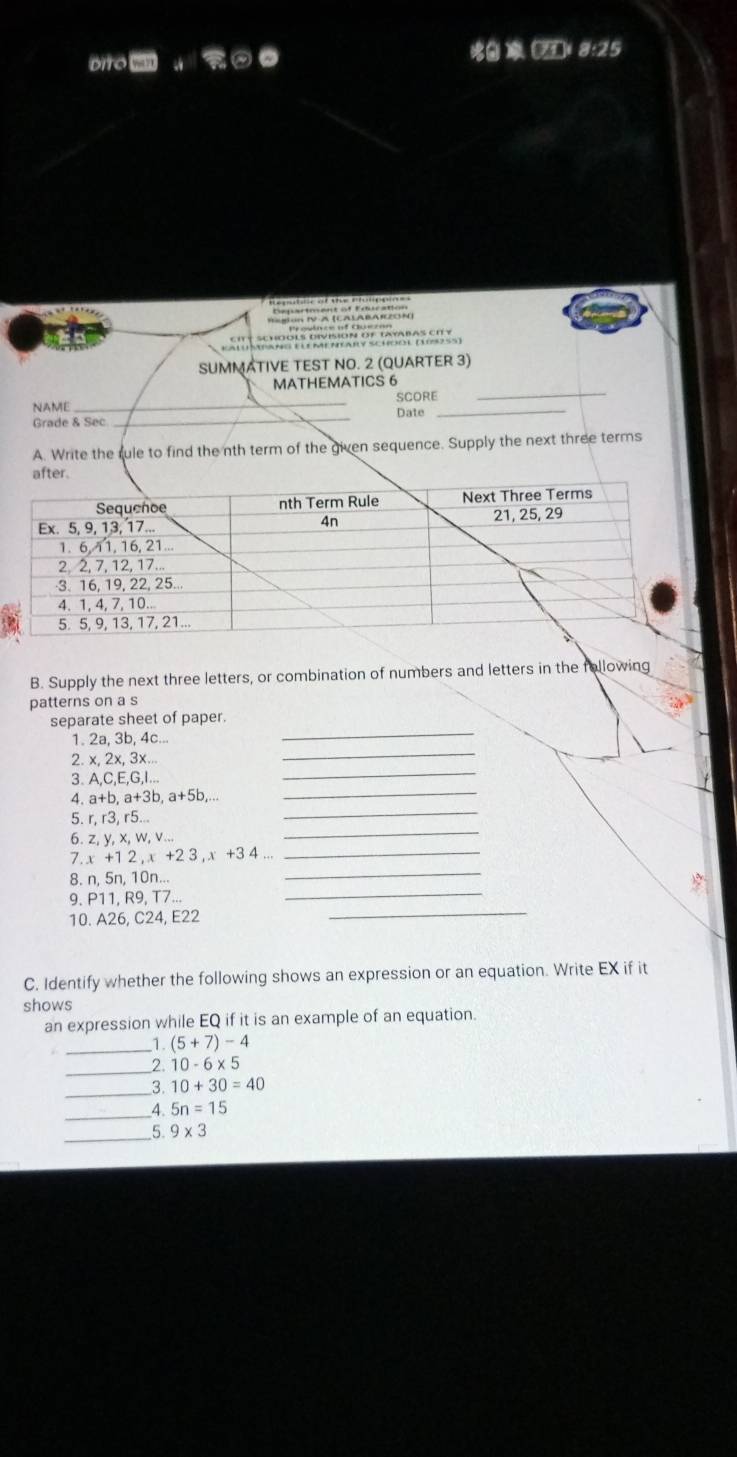 oiro wa (711 8:25 
Region IV-A (CALABARZON) 
SUMMATIVE TEST NO. 2 (QUARTER 3) 
_ 
MATHEMATICS 6 
NAME _SCORE 
Grade & Sec _Date 
_ 
A. Write the rule to find the nth term of the given sequence. Supply the next three terms 
B. Supply the next three letters, or combination of numbers and letters in the following 
patterns on a s 
separate sheet of paper. 
1. 2a, 3b, 4c... 
_ 
2. x, 2x, 3x... 
_ 
_ 
3. A, E, G, I... 
_ 
4. a+b, a+3b, a+5b,... 
_ 
5. r, r3, r5... 
_ 
6. z, y, x, w, v... 
7. x+12, x+23, x+34
_ 
8. n.5 n, 10n... 
_ 
9. P11, R9, T7... 
_ 
10. A26, C24, E22
_ 
C. Identify whether the following shows an expression or an equation. Write EX if it 
shows 
an expression while EQ if it is an example of an equation. 
_1. (5+7)-4
_2. 10-6* 5
_3. 10+30=40
_4. 5n=15
_5 9* 3