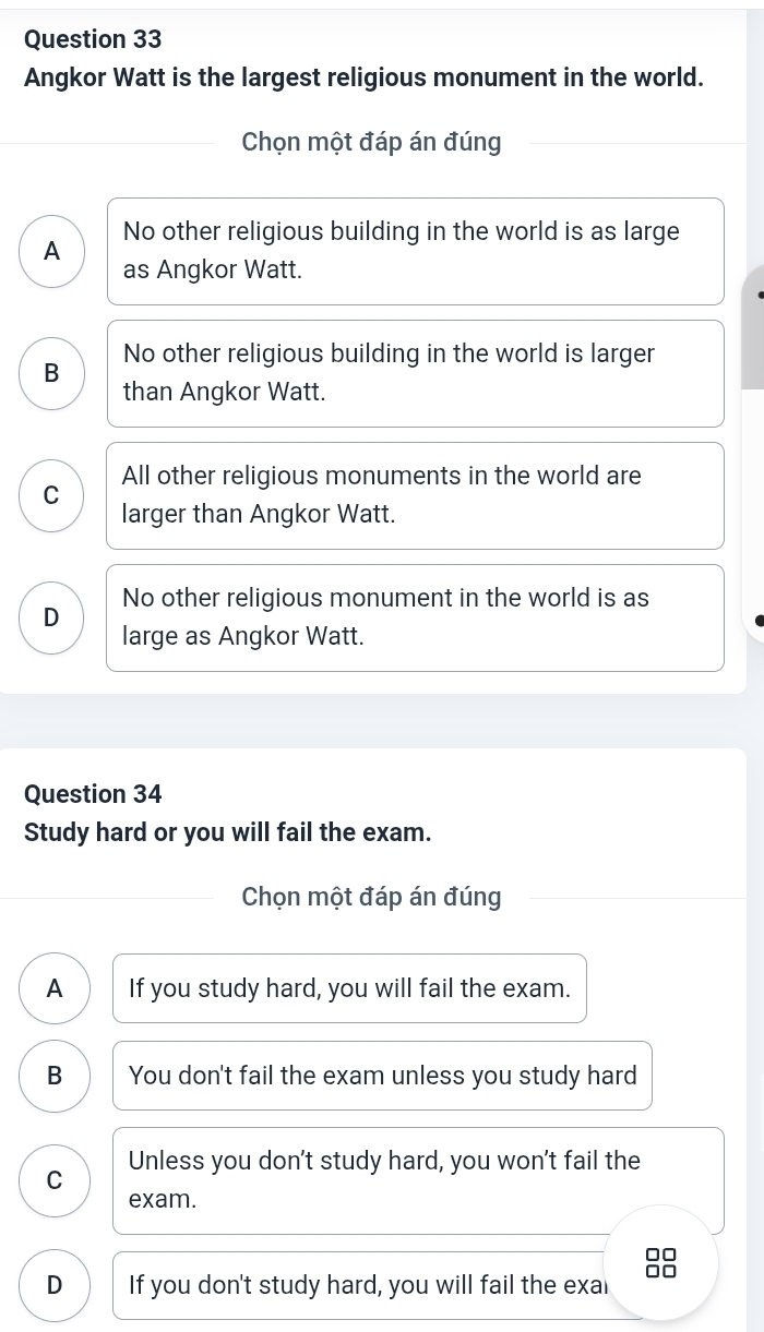 Angkor Watt is the largest religious monument in the world.
Chọn một đáp án đúng
A No other religious building in the world is as large
as Angkor Watt.
B No other religious building in the world is larger
than Angkor Watt.
All other religious monuments in the world are
C
larger than Angkor Watt.
No other religious monument in the world is as
D large as Angkor Watt.
Question 34
Study hard or you will fail the exam.
Chọn một đáp án đúng
A If you study hard, you will fail the exam.
B You don't fail the exam unless you study hard
Unless you don't study hard, you won't fail the
C
exam.
D If you don't study hard, you will fail the exal