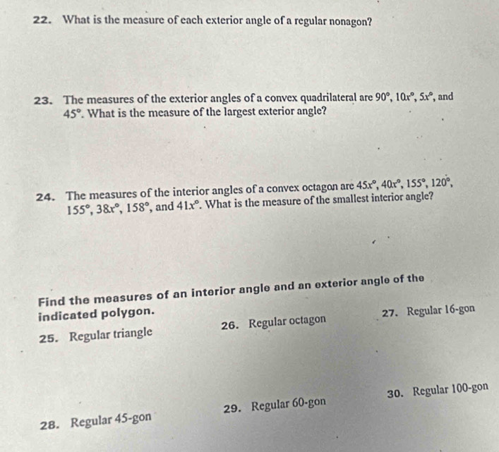 What is the measure of each exterior angle of a regular nonagon? 
23. The measures of the exterior angles of a convex quadrilateral are 90°, 10x°, 5x° , and
45° What is the measure of the largest exterior angle? 
24. The measures of the interior angles of a convex octagon are 45x°, 40x°, 155°, 120°,
155°, 38x°, 158° , and 41x°. What is the measure of the smallest interior angle? 
Find the measures of an interior angle and an exterior angle of the 
indicated polygon. 
25. Regular triangle 26. Regular octagon 27. Regular 16 -gon 
28. Regular 45 -gon 29. Regular 60 -gon 30. Regular 100 -gon