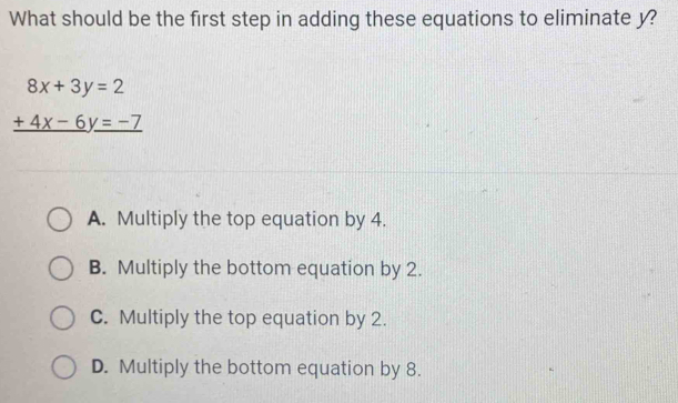 What should be the first step in adding these equations to eliminate y?
beginarrayr 8x+3y=2 +4x-6y=-7 hline endarray
A. Multiply the top equation by 4.
B. Multiply the bottom equation by 2.
C. Multiply the top equation by 2.
D. Multiply the bottom equation by 8.