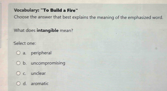 Vocabulary: "To Build a Fire"
Choose the answer that best explains the meaning of the emphasized word.
What does intangible mean?
'Select one:
a. peripheral
b. uncompromising
c. unclear
d. aromatic