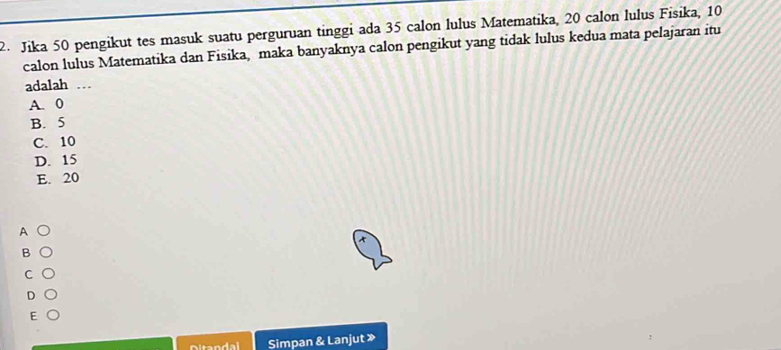 Jika 50 pengikut tes masuk suatu perguruan tinggi ada 35 calon lulus Matematika, 20 calon lulus Fisika, 10
calon lulus Matematika dan Fisika, maka banyaknya calon pengikut yang tidak lulus kedua mata pelajaran itu
adalah …
A. 0
B. 5
C. 10
D. 15
E. 20
A
B
Ditandal Simpan & Lanjut »