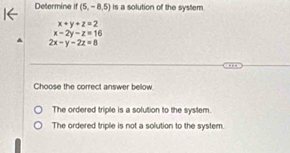 Determine if (5,-8,5) is a solution of the system.
x+y+z=2
x-2y-z=16
2x-y-2z=8
Choose the correct answer below.
The ordered triple is a solution to the system.
The ordered triple is not a solution to the system.