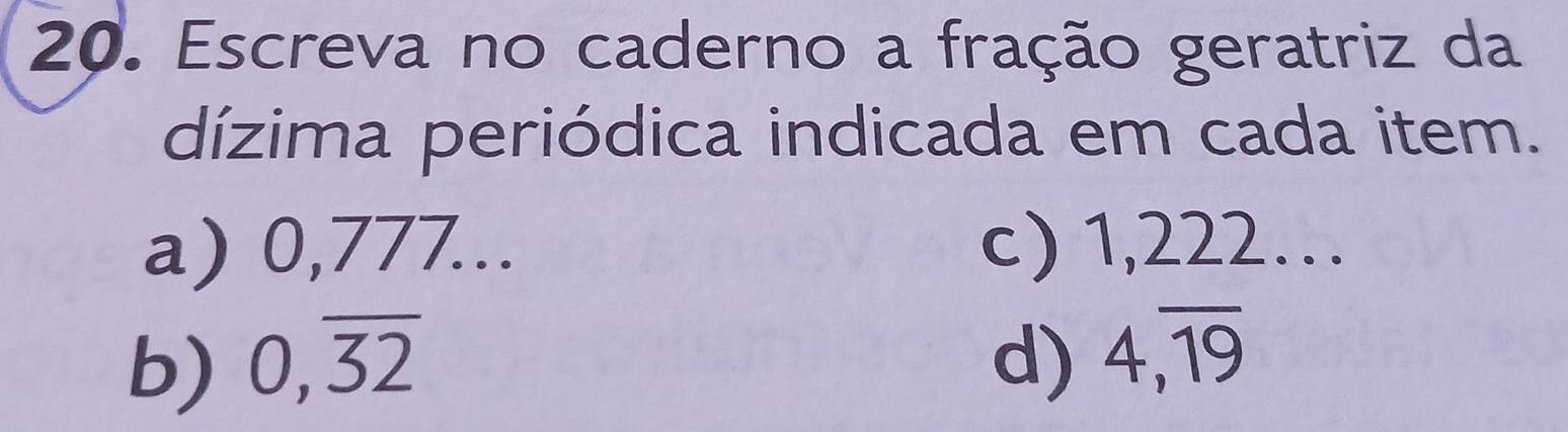 Escreva no caderno a fração geratriz da 
dízima periódica indicada em cada item. 
a) 0,777... c) 1,222… 
b) 0,overline 32 d) 4, overline 19