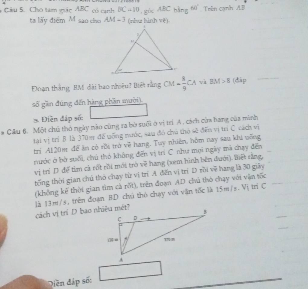 Cho tam giác ABC có cạnh BC=10 ,g6cABCbang60° Trên cạnh AB
ta lấy điểm M sao cho AM=3 (như hình vẽ). 
Đoạn thắng BM dài bao nhiêu? Biết rằng CM= 8/9 CA và BM>8 (đáp 
số gần đúng đến hàng phần mười). 
* Điền đáp số: 
* Câu 6. Một chú thỏ ngày nào cũng ra bờ suối ở vị trí A , cách cửa hang của mình 
tại vị trí B là 370m để uống nước, sau đó chú thỏ sẽ đến vị trì C cách vị 
trí A120m để ăn cỏ rồi trở về hang. Tuy nhiên, hôm nay sau khi uống 
nước ở bờ suối, chú thỏ không đến vị trí C như mọi ngày mà chạy đến 
vị trí D đế tìm cà rốt rồi mới trở về hang (xem hình bên dưới). Biết rằng, 
tổng thời gian chú thỏ chạy từ vị trí A đến vị trí D rồi về hang là 30 giây 
(không kế thời gian tìm cà rốt), trên đoạn AD chú thỏ chạy với vận tốc 
là 13m/s, trên đoạn BD chú thỏ chạy với vận tốc là 15m/s. Vị trí C 
cách vị trí D bao nhiêu mét? 
□  
(□)° 
Diền đáp số: