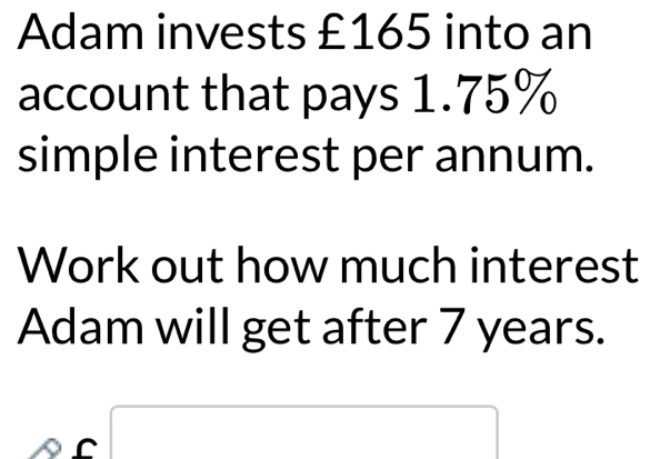 Adam invests £165 into an 
account that pays 1.75%
simple interest per annum. 
Work out how much interest 
Adam will get after 7 years. 
□