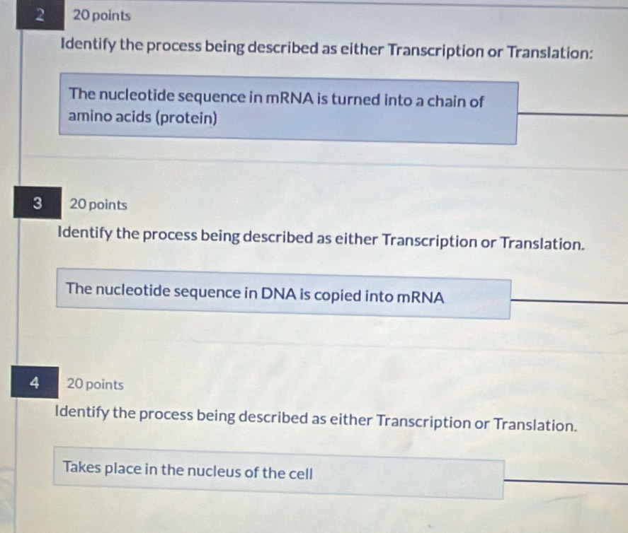 2 20 points 
Identify the process being described as either Transcription or Translation: 
The nucleotide sequence in mRNA is turned into a chain of 
amino acids (protein) 
3 20 points 
Identify the process being described as either Transcription or Translation. 
The nucleotide sequence in DNA is copied into mRNA 
4 20 points 
Identify the process being described as either Transcription or Translation. 
Takes place in the nucleus of the cell