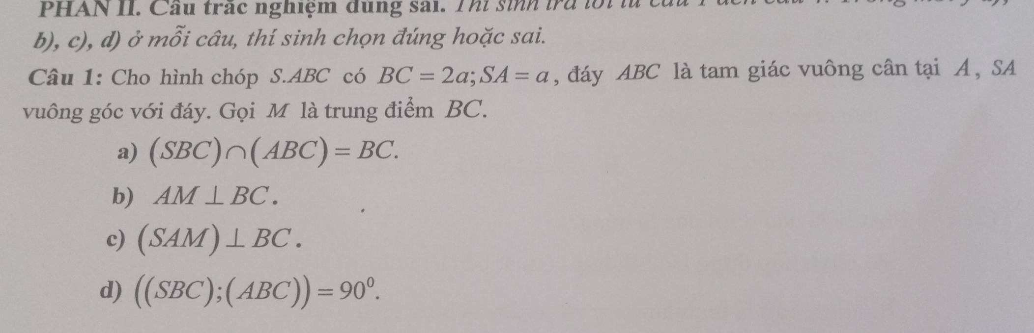 PHAN II. Cầu trấc nghiệm dùng sai. Thi sinh tra lối từ
b), c), d) ở mỗi câu, thí sinh chọn đúng hoặc sai.
Câu 1: Cho hình chóp S. ABC có BC=2a; SA=a , đáy ABC là tam giác vuông cân tại A, SA
vuông góc với đáy. Gọi M là trung điểm BC.
a) (SBC)∩ (ABC)=BC.
b) AM⊥ BC.
c) (SAM)⊥ BC.
d) ((SBC);(ABC))=90^0.