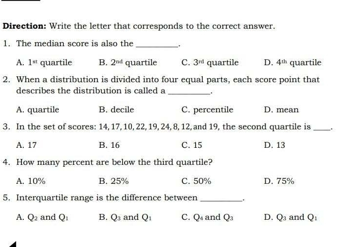 Direction: Write the letter that corresponds to the correct answer.
1. The median score is also the _`.
A. 1^(st) quartile B. 2^(nd) quartile C. 3^(rd) quartile D. 4^(th) quartile
2. When a distribution is divided into four equal parts, each score point that
describes the distribution is called a
_
A. quartile B. decile C. percentile D. mean
3. In the set of scores: 14, 17, 10, 22, 19, 24, 8, 12, and 19, the second quartile is _.
A. 17 B. 16 C. 15 D. 13
4. How many percent are below the third quartile?
A. 10% B. 25% C. 50% D. 75%
5. Interquartile range is the difference between __.
A. Q_2 and Q_1 B. Q_3 and Q_1 C. Q_4 and Q_3 D. Q_3 and Q_1