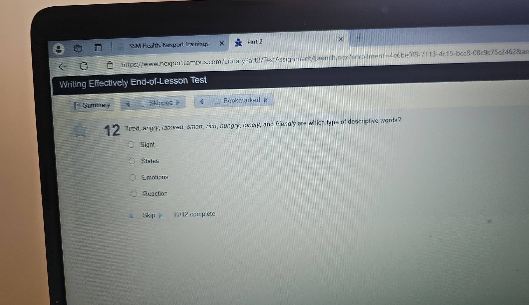 SSM Health. Nexport Trainings Part 2
https://www.nexportcampus.com/LibraryPart2/TestAssignment/Launch.nex?enrollment=4e6be0f8-7113-4c15-bcc8-08c9c75c2462&as
Writing Effectively End-of-Lesson Test
Summary Skipped Bookmarked 
12 Tired, angry, labored, smart, rich, hungry, lonely, and friendly are which type of descriptive words?
Sight
States
Emotions
Reaction
Skip 11/12 complete