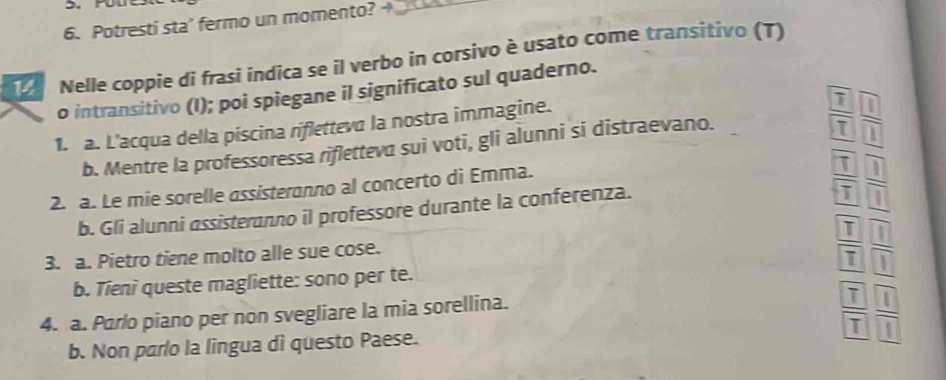 Potresti sta' fermo un momento? _ 
Nelle coppie di frasi indica se il verbo in corsivo è usato come transitivo (T) 
o intransitivo (I); poi spiegane il significato sul quaderno. 
1. a. L'acqua della piscina rifletteva la nostra immagine. 
b. Mentre la professoressa rifletteva sui voti, gli alunni si distraevano. 
2. a. Le mie sorelle assisteranno al concerto di Emma. 
b. Gli alunni assisteranno il professore durante la conferenza. 
3. a. Pietro tiene molto alle sue cose. 
b. Tieni queste magliette: sono per te.
beginarrayr □ □  8encloselongdiv 3endarray 5 -□ □  hline 5□ □  -□ 5 hline □ □ □ endarray  
4. a. Parlo piano per non svegliare la mia sorellina. 
b. Non parlo la lingua dì questo Paese.
 7/7  1/1 