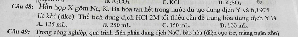 B. K_2CO_3. C. KCl. D. K_2SO_4. 
Câu 48: Hỗn hợp X gồm Na, K, Ba hòa tan hết trong nước dư tạo dung dịch Y và 6,1975
lít khí (đkc). Thể tích dung dịch HCl 2M tối thiểu cần để trung hòa dung dịch Y là
A. 125 mL. B. 250 mL. C. 150 mL. D. 100 mL.
Câu 49: Trong công nghiệp, quá trình điện phân dung dịch NaCl bão hòa (điện cực trơ, màng ngăn xốp)