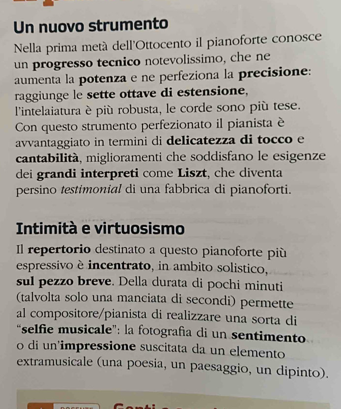 Un nuovo strumento 
Nella prima metá dell'Ottocento il pianoforte conosce 
un progresso tecnico notevolissimo, che ne 
aumenta la potenza e ne perfeziona la precisione: 
raggiunge le sette ottave di estensione, 
lintelaiatura è più robusta, le corde sono più tese. 
Con questo strumento perfezionato il pianista è 
avvantaggiato in termini di delicatezza di tocco e 
cantabilità, miglioramenti che soddisfano le esigenze 
dei grandi interpreti come Liszt, che diventa 
persino testimonial di una fabbrica di pianoforti. 
Intimità e virtuosismo 
Il repertorio destinato a questo pianoforte più 
espressivo è incentrato, in ambito solistico, 
sul pezzo breve. Della durata di pochi minuti 
(talvolta solo una manciata di secondi) permette 
al compositore/pianista di realizzare una sorta di 
“selfie musicale”: la fotografía di un sentimento 
o di un'impressione suscitata da un elemento 
extramusicale (una poesia, un paesaggio, un dipinto).