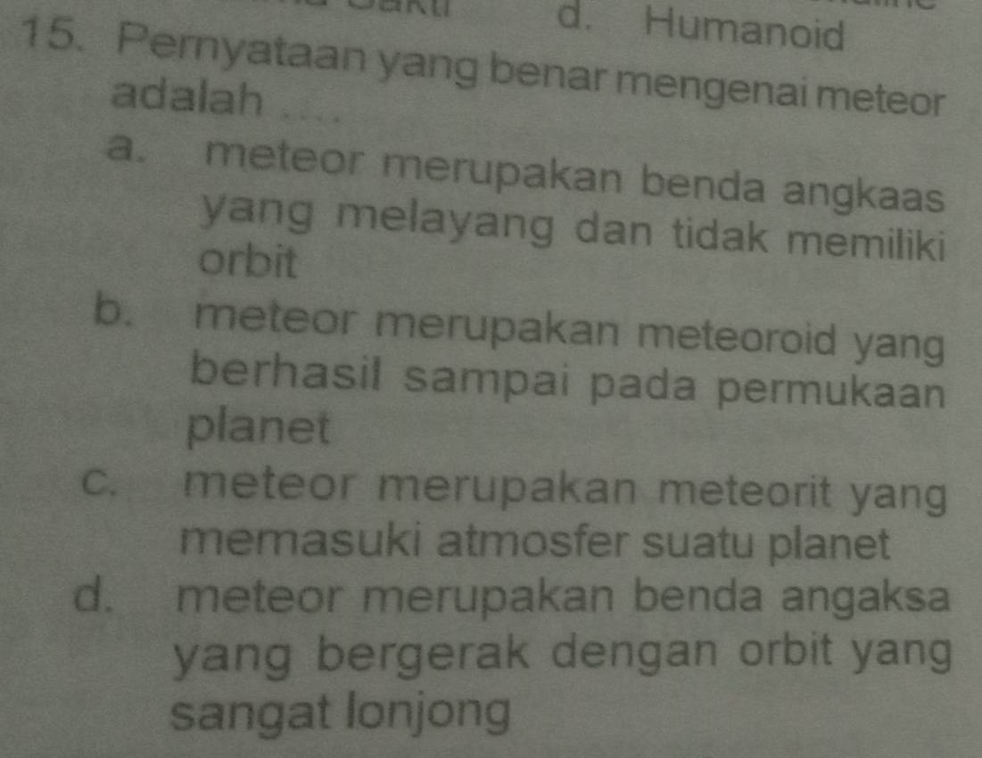 d. Humanoid
15. Pernyataan yang benar mengenai meteor
adalah
a. meteor merupakan benda angkaas
yang melayang dan tidak memiliki
orbit
b. meteor merupakan meteoroid yang
berhasil sampai pada permukaan
planet
c. meteor merupakan meteorit yang
memasuki atmosfer suatu planet
d. meteor merupakan benda angaksa
yang bergerak dengan orbit yang
sangat lonjong