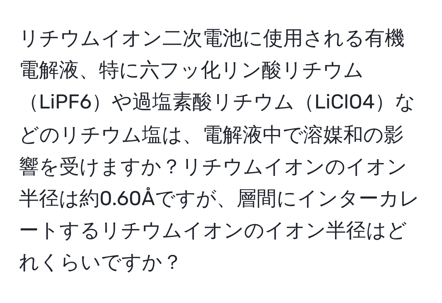 リチウムイオン二次電池に使用される有機電解液、特に六フッ化リン酸リチウムLiPF6や過塩素酸リチウムLiClO4などのリチウム塩は、電解液中で溶媒和の影響を受けますか？リチウムイオンのイオン半径は約0.60Åですが、層間にインターカレートするリチウムイオンのイオン半径はどれくらいですか？