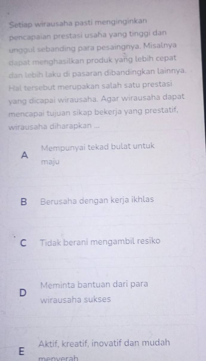 Setiap wirausaha pasti menginginkan
pencapaian prestasi usaha yang tinggi dan
unggul sebanding para pesaingnya. Misalnya
dapat menghasilkan produk yang lebih cepat
dan lebih laku di pasaran dibandingkan lainnya.
Hal tersebut merupakan salah satu prestasi
yang dicapai wirausaha. Agar wirausaha dapat
mencapai tujuan sikap bekerja yang prestatif,
wirausaha diharapkan ...
Mempunyai tekad bulat untuk
A
maju
B Berusaha dengan kerja ikhlas
C Tidak berani mengambil resiko
Meminta bantuan dari para
D
wirausaha sukses
Aktif, kreatif, inovatif dan mudah
E
menverah