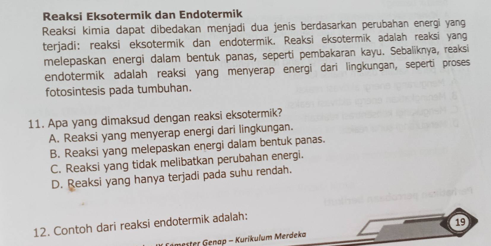 Reaksi Eksotermik dan Endotermik
Reaksi kimia dapat dibedakan menjadi dua jenis berdasarkan perubahan energi yang
terjadi: reaksi eksotermik dan endotermik. Reaksi eksotermik adalah reaksi yang
melepaskan energi dalam bentuk panas, seperti pembakaran kayu. Sebaliknya, reaksi
endotermik adalah reaksi yang menyerap energi dari lingkungan, seperti proses
fotosintesis pada tumbuhan.
11. Apa yang dimaksud dengan reaksi eksotermik?
A. Reaksi yang menyerap energi dari lingkungan.
B. Reaksi yang melepaskan energi dalam bentuk panas.
C. Reaksi yang tidak melibatkan perubahan energi.
D. Reaksi yang hanya terjadi pada suhu rendah.
12. Contoh dari reaksi endotermik adalah:
19
mester Genap - Kurikulum Merdeka