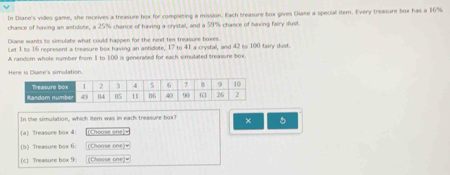 In Diane's video game, she receives a treasure box for completing a mission. Each treasure box gives Diane a special iter. Every treasure box has a 16%
chance of having an antidote, a 25% chance of having a crystal, and a 59% chance of having fairy dust. 
Diane wants to simulate what could happen for the next ten treasure boxes. 
Let 1 to 16 represent a treasure box having an antidote, 17 to 41 a crystal, and 42 to 100 fairy dust. 
A random whole number from 1 to 100 is generated for each simulated treasure box. 
Here is Diane's simulation. 
In the simulation, which item was in each treasure box? × 
(a) Treasure box 4: (Choose one) 
(b) Treasure box 6: (Choose one)≌ 
(c) Treasure box 9: (Choose one)