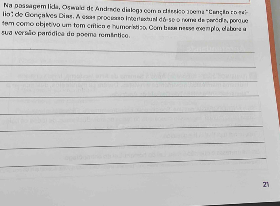 Na passagem lida, Oswald de Andrade dialoga com o clássico poema "Canção do exí- 
lio'' de Gonçalves Dias. A esse processo intertextual dá-se o nome de paródia, porque 
tem como objetivo um tom crítico e humorístico. Com base nesse exemplo, elabore a 
sua versão paródica do poema romântico. 
_ 
_ 
_ 
_ 
_ 
_ 
_ 
_ 
21