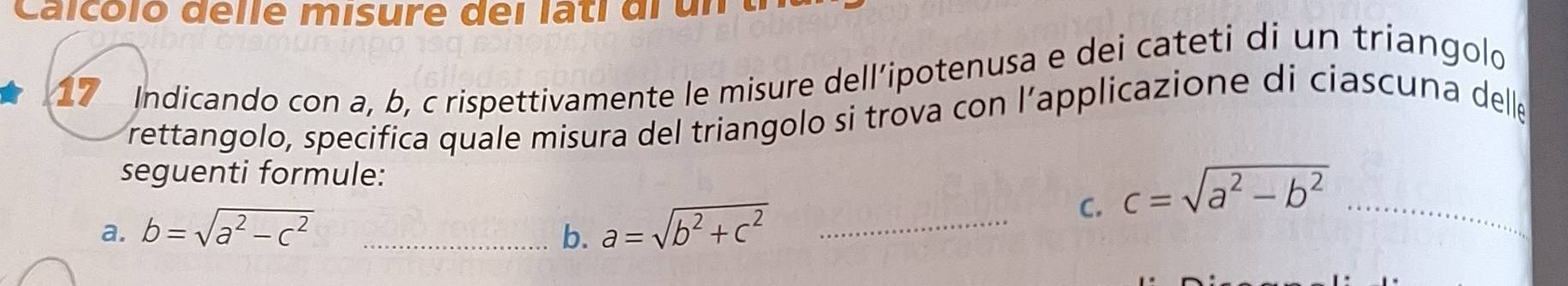 Calcóló delle misure dei lati di un 
17 Indicando con a, b, c rispettivamente le misure dell’ipotenusa e dei cateti di un triangolo 
rettangolo, specifica quale misura del triangolo si trova con l’applicazione di ciascuna delle 
seguenti formule: 
C. c=sqrt(a^2-b^2) _ 
a. b=sqrt(a^2-c^2) _b. a=sqrt(b^2+c^2) _