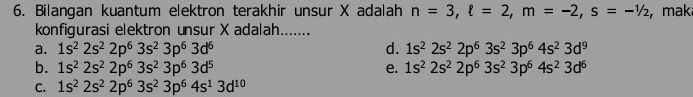 Bilangan kuantum elektron terakhir unsur X adalah n=3, ell =2, m=-2, s=-1/2 :, maka
konfigurasi elektron unsur X adalah.......
a. 1s^22s^22p^63s^23p^63d^6 d. 1s^22s^22p^63s^23p^64s^23d^9
b. 1s^22s^22p^63s^23p^63d^5 e. 1s^22s^22p^63s^23p^64s^23d^6
C. 1s^22s^22p^63s^23p^64s^13d^(10)