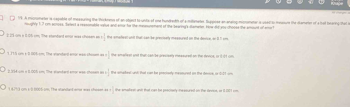 Enly / Module 1
Knape
All changes ==
19. A micrometer is capable of measuring the thickness of an object to units of one hundredth of a millimeter. Suppose an analog micrometer is used to measure the diameter of a ball bearing that i
roughly 1.7 cm across. Select a reasonable value and error for the measurement of the bearing's diameter. How did you choose the amount of error?
2.25cm± 0.05cm : The standard error was chosen as ±  1/2  the smallest unit that can be precisely measured on the device, or 0.1 cm
1.715cm± 0.005cm; The standard error was chosen as  1/2  the smallest unit that can be precisely measured on the device, or 0.01 cm.
2.354cm± 0.005cr n; The standard error was chosen as ±  1/2  the smallest unit that can be precisely measured on the device, or 0.01 cm
1.6713cm± 0.0005cm The standard error was chosen as ±  1/2  the smallest unit that can be precisely measured on the device, or 0.001 cm.