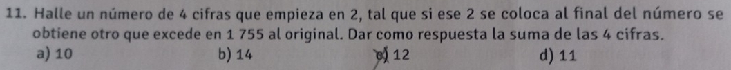 Halle un número de 4 cifras que empieza en 2, tal que si ese 2 se coloca al final del número se
obtiene otro que excede en 1 755 al original. Dar como respuesta la suma de las 4 cifras.
a) 10 b) 14 ) 12 d) 11