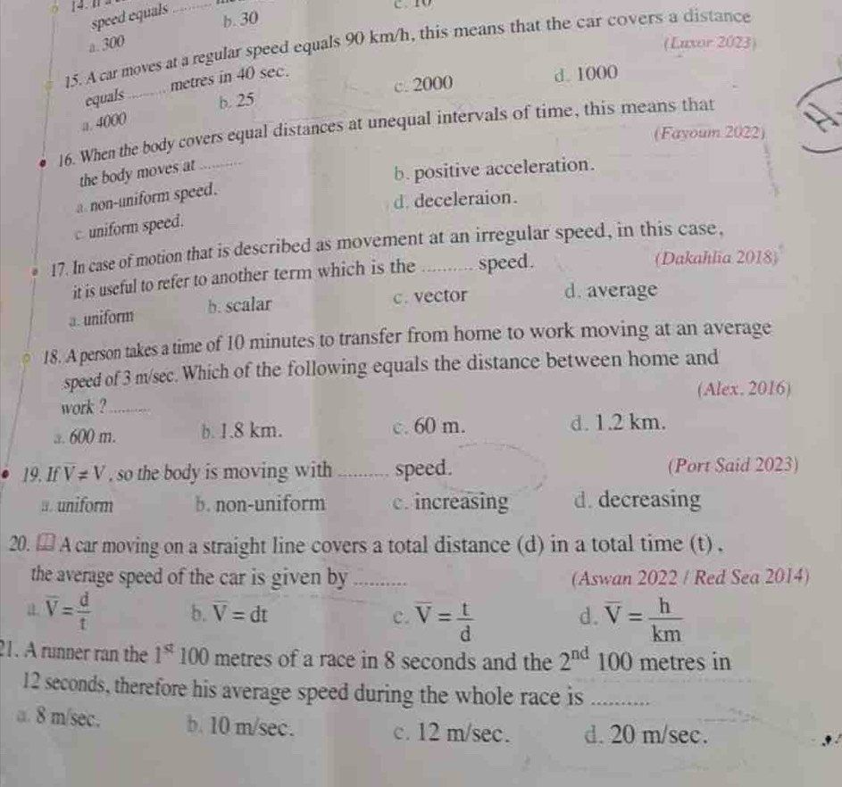 speed equals_
b. 30
a. 300 (Luxor 2023)
15. A car moves at a regular speed equals 90 km/h, this means that the car covers a distance
c. 2000 d. 1000
equals_ metres in 40 sec.
a. 4000 b. 25
16. When the body covers equal distances at unequal intervals of time, this means that
(Fayoum 2022)
the body moves at
b. positive acceleration.
a non-uniform speed.
d. deceleraion.
c. uniform speed.
17. In case of motion that is described as movement at an irregular speed, in this case.
it is useful to refer to another term which is the speed.
(Dakahlia 2018)
a. uniform b. scalar c. vector
d. average
18. A person takes a time of 10 minutes to transfer from home to work moving at an average
speed of 3 m/sec. Which of the following equals the distance between home and
(Alex. 2016)
work ?_
a. 600 m. b. 1.8 km. c. 60 m. d. 1.2 km.
19. If overline V!= V , so the body is moving with _speed. (Port Said 2023)
a. uniform b. non-uniform c. increasing d. decreasing
20. ⊥ A car moving on a straight line covers a total distance (d) in a total time (t) ,
the average speed of the car is given by ... (Aswan 2022 / Red Sea 2014)
a. overline V= d/t 
b. overline V=dt c. overline V= t/d  overline V= h/km 
d.
21. A runner ran the 1^(st) 100 metres of a race in 8 seconds and the 2^(nd) 100 metres in
12 seconds, therefore his average speed during the whole race is_
a. 8 m/sec. b. 10 m/sec. c. 12 m/sec. d. 20 m/sec.