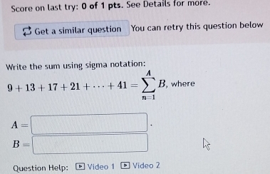 Score on last try: 0 of 1 pts. See Details for more. 
Get a similar question You can retry this question below 
Write the sum using sigma notation:
9+13+17+21+·s +41=sumlimits _(n=1)^AB , where
A=□
B=□
Question Help: Video 1 Video 2