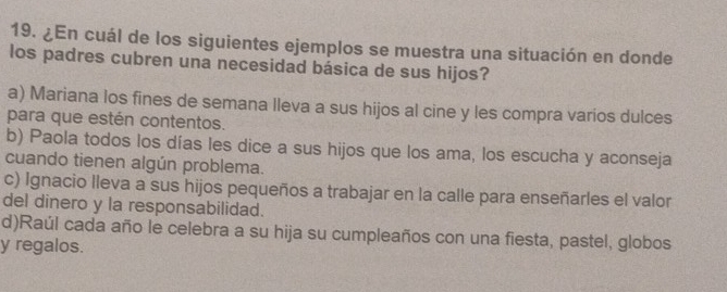 ¿En cuál de los siguientes ejemplos se muestra una situación en donde
los padres cubren una necesidad básica de sus hijos?
a) Mariana los fines de semana lleva a sus hijos al cine y les compra varios dulces
para que estén contentos.
b) Paola todos los días les dice a sus hijos que los ama, los escucha y aconseja
cuando tienen algún problema.
c) Ignacio lleva a sus hijos pequeños a trabajar en la calle para enseñarles el valor
del dinero y la responsabilidad.
d)Raúl cada año le celebra a su hija su cumpleaños con una fiesta, pastel, globos
y regalos.