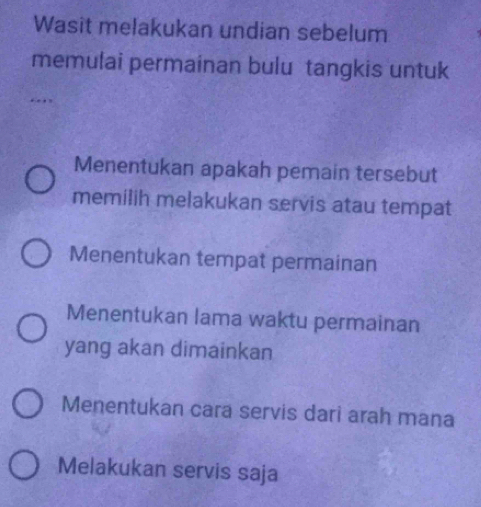 Wasit melakukan undian sebelum 
memulai permainan bulu tangkis untuk 
Menentukan apakah pemain tersebut 
memilih melakukan servis atau tempat 
Menentukan tempat permainan 
Menentukan lama waktu permainan 
yang akan dimainkan 
Menentukan cara servis dari arah mana 
Melakukan servis saja